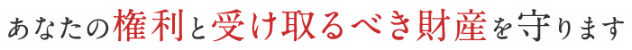 あなたの権利と受け取るべき財産を守ります
